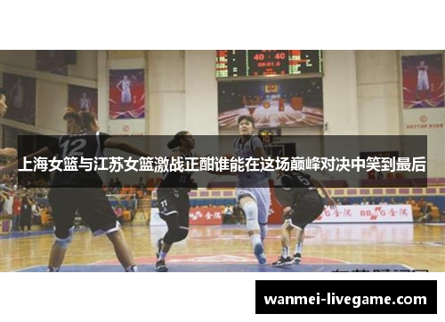 上海女篮与江苏女篮激战正酣谁能在这场巅峰对决中笑到最后