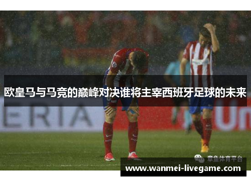 欧皇马与马竞的巅峰对决谁将主宰西班牙足球的未来